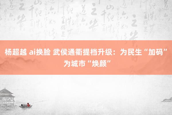 杨超越 ai换脸 武侯通衢提档升级：为民生“加码” 为城市“焕颜”