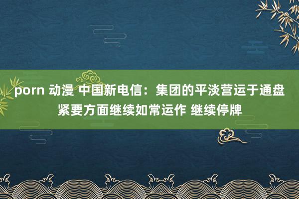 porn 动漫 中国新电信：集团的平淡营运于通盘紧要方面继续如常运作 继续停牌