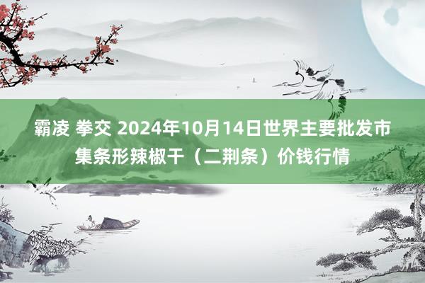霸凌 拳交 2024年10月14日世界主要批发市集条形辣椒干(二荆条)价钱行情