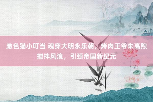 激色猫小叮当 魂穿大明永乐朝，烤肉王爷朱高煦搅拌风浪，引颈帝国新纪元