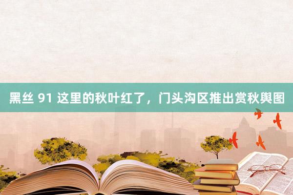 黑丝 91 这里的秋叶红了，门头沟区推出赏秋舆图