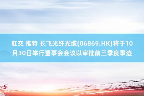 肛交 推特 长飞光纤光缆(06869.HK)将于10月30日举行董事会会议以审批前三季度事迹