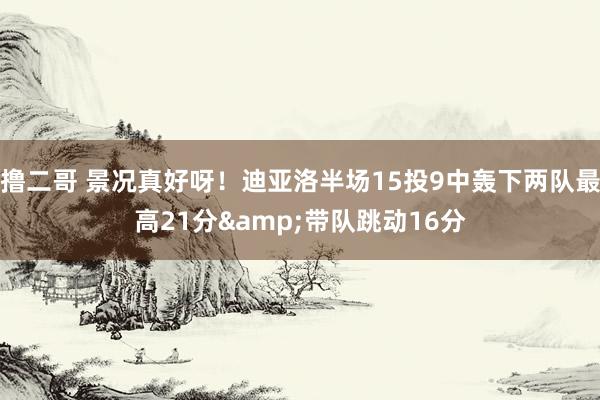 撸二哥 景况真好呀！迪亚洛半场15投9中轰下两队最高21分&带队跳动16分