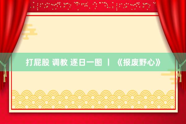 打屁股 调教 逐日一图 丨 《报废野心》