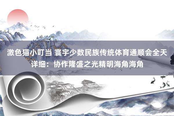 激色猫小叮当 寰宇少数民族传统体育通顺会全天详细：协作隆盛之光精明海角海角