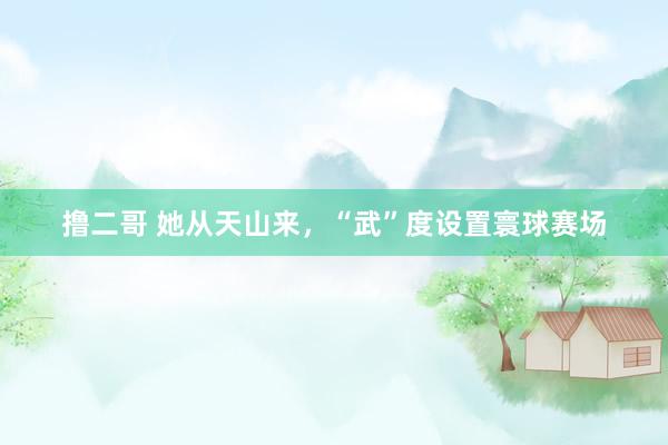 撸二哥 她从天山来，“武”度设置寰球赛场