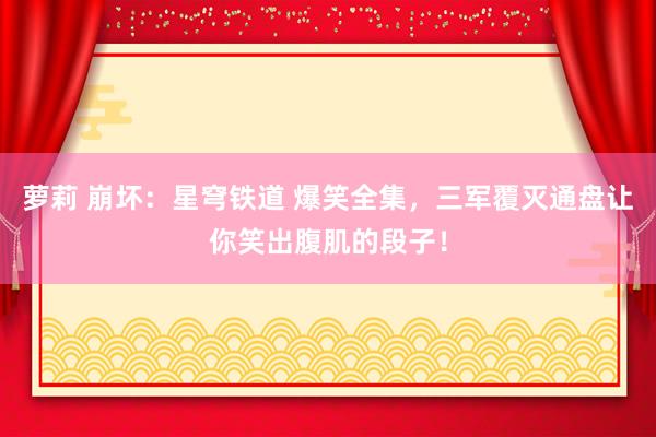 萝莉 崩坏：星穹铁道 爆笑全集，三军覆灭通盘让你笑出腹肌的段子！