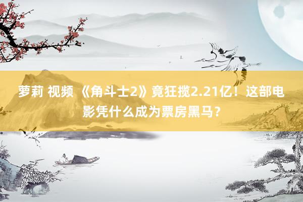 萝莉 视频 《角斗士2》竟狂揽2.21亿！这部电影凭什么成为票房黑马？