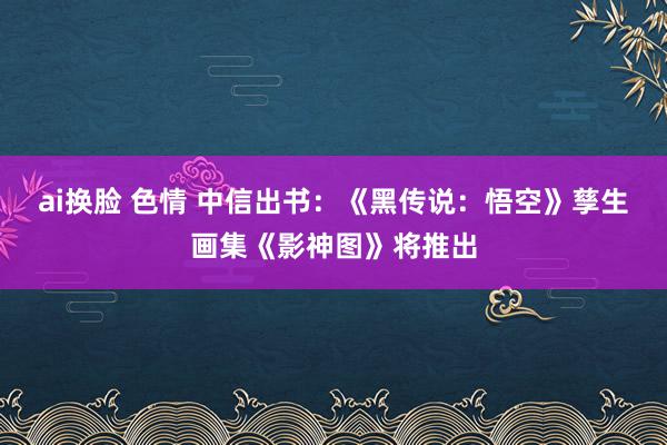 ai换脸 色情 中信出书：《黑传说：悟空》孳生画集《影神图》将推出