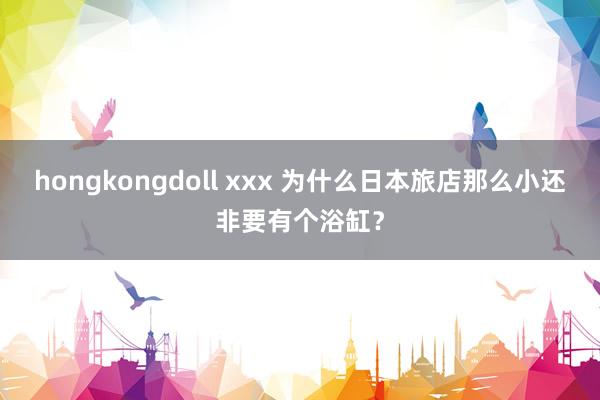 hongkongdoll xxx 为什么日本旅店那么小还非要有个浴缸？