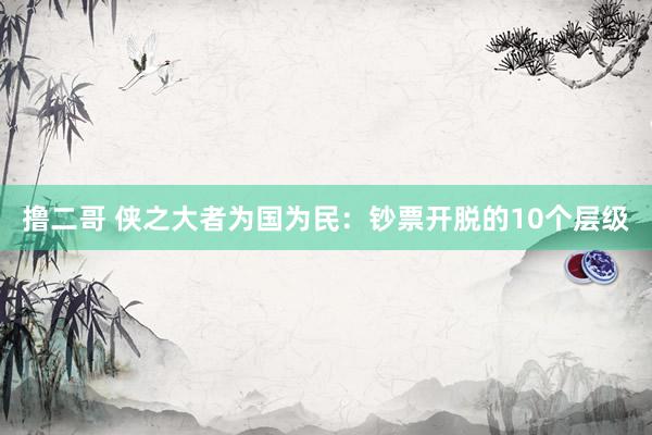 撸二哥 侠之大者为国为民：钞票开脱的10个层级