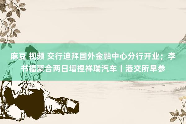 麻豆 视频 交行迪拜国外金融中心分行开业；李书福聚合两日增捏祥瑞汽车丨港交所早参
