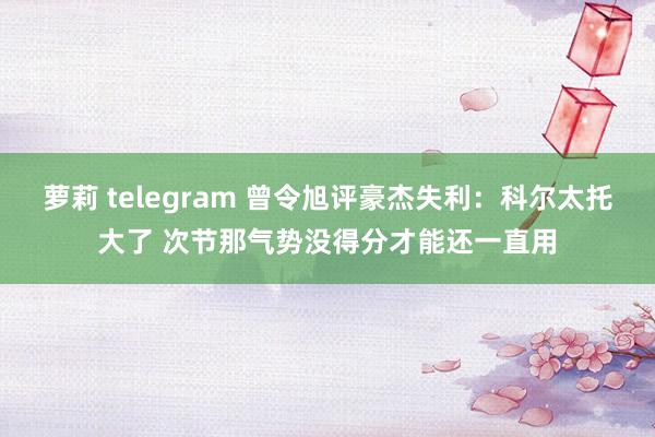 萝莉 telegram 曾令旭评豪杰失利：科尔太托大了 次节那气势没得分才能还一直用