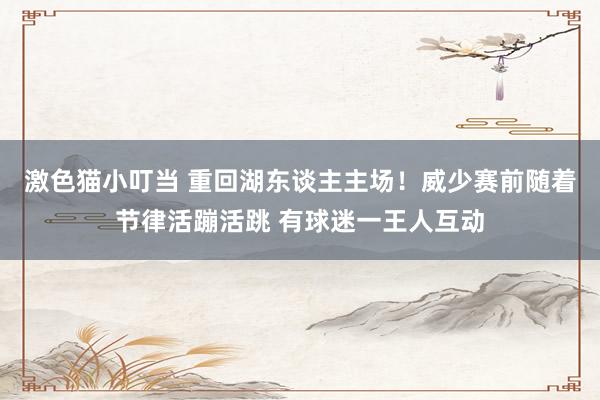 激色猫小叮当 重回湖东谈主主场！威少赛前随着节律活蹦活跳 有球迷一王人互动
