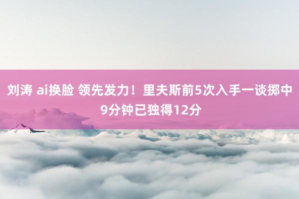 刘涛 ai换脸 领先发力！里夫斯前5次入手一谈掷中 9分钟已独得12分