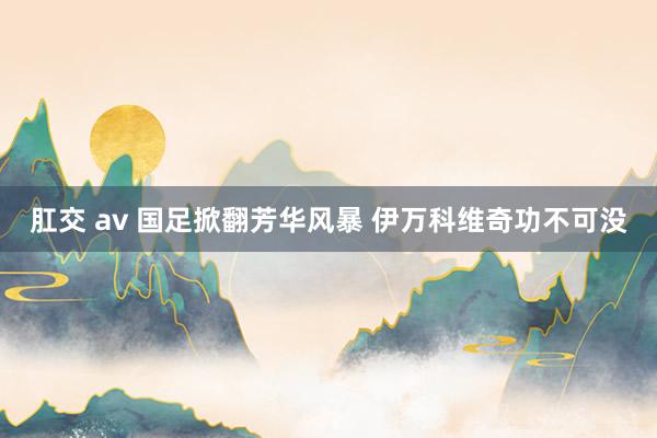 肛交 av 国足掀翻芳华风暴 伊万科维奇功不可没