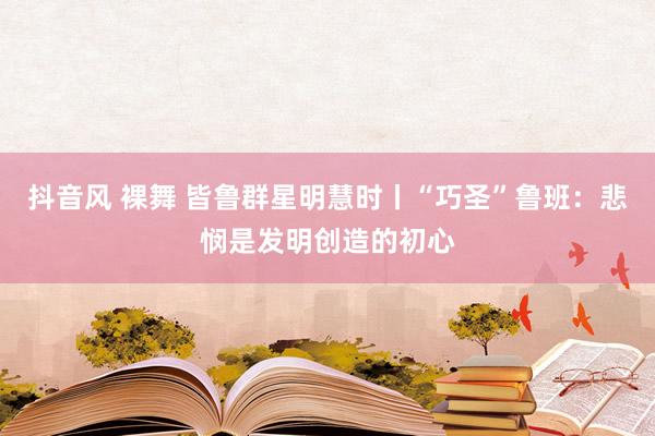 抖音风 裸舞 皆鲁群星明慧时丨“巧圣”鲁班：悲悯是发明创造的初心