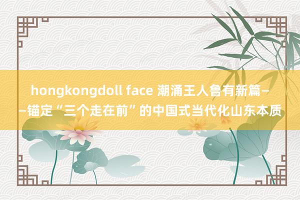 hongkongdoll face 潮涌王人鲁有新篇——锚定“三个走在前”的中国式当代化山东本质