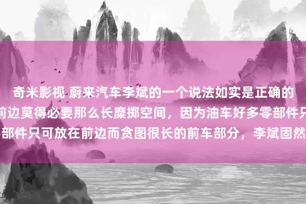 奇米影视 蔚来汽车李斌的一个说法如实是正确的，电动车不是燃油车，前边莫得必要那么长糜掷空间，因为油车好多零部件只可放在前边而贪图很长的前车部分，李斌固然造车不成，最基本的