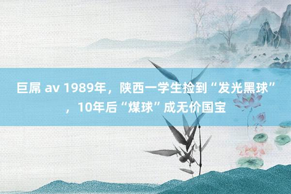 巨屌 av 1989年，陕西一学生捡到“发光黑球”，10年后“煤球”成无价国宝