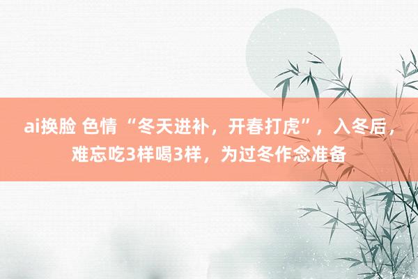 ai换脸 色情 “冬天进补，开春打虎”，入冬后，难忘吃3样喝3样，为过冬作念准备
