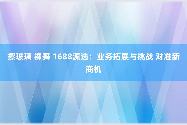 擦玻璃 裸舞 1688源选：业务拓展与挑战 对准新商机