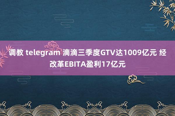 调教 telegram 滴滴三季度GTV达1009亿元 经改革EBITA盈利17亿元
