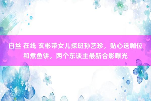 白丝 在线 玄彬带女儿探班孙艺珍，贴心送咖位和煮鱼饼，两个东谈主最新合影曝光