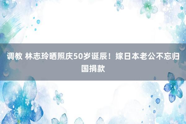 调教 林志玲晒照庆50岁诞辰！嫁日本老公不忘归国捐款