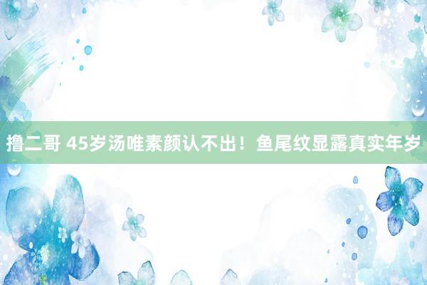 撸二哥 45岁汤唯素颜认不出！鱼尾纹显露真实年岁