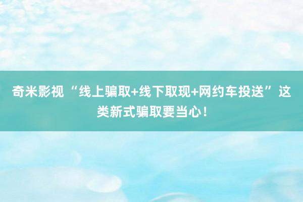 奇米影视 “线上骗取+线下取现+网约车投送” 这类新式骗取要当心！