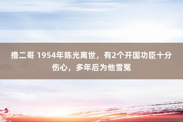 撸二哥 1954年陈光离世，有2个开国功臣十分伤心，多年后为他雪冤