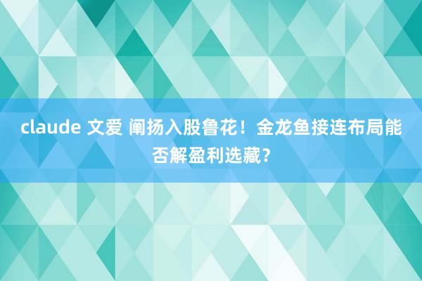 claude 文爱 阐扬入股鲁花！金龙鱼接连布局能否解盈利选藏？