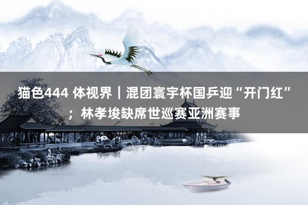 猫色444 体视界｜混团寰宇杯国乒迎“开门红”；林孝埈缺席世巡赛亚洲赛事