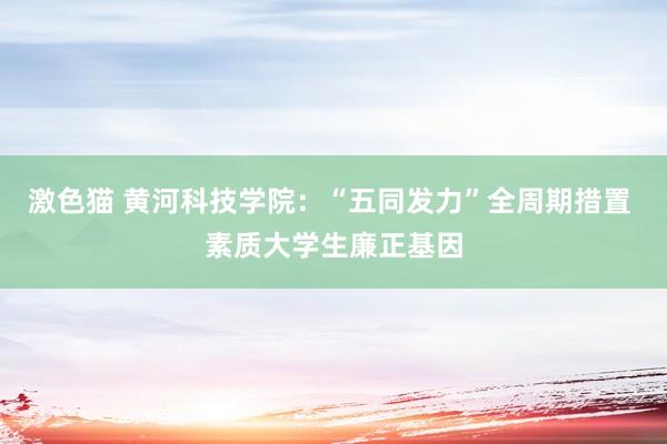 激色猫 黄河科技学院：“五同发力”全周期措置 素质大学生廉正基因