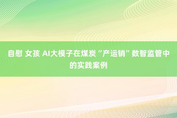 自慰 女孩 AI大模子在煤炭“产运销”数智监管中的实践案例