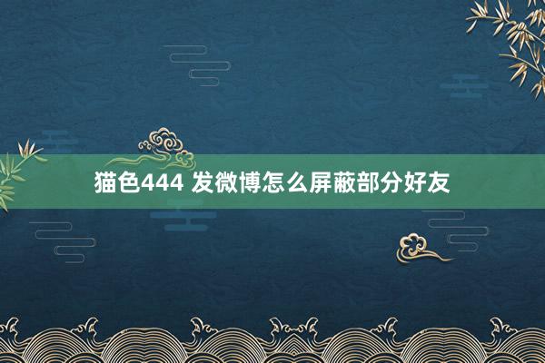 猫色444 发微博怎么屏蔽部分好友