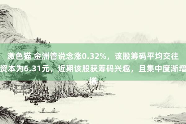 激色猫 金洲管说念涨0.32%，该股筹码平均交往资本为6.31元，近期该股获筹码兴趣，且集中度渐增