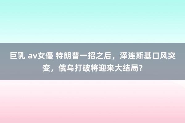 巨乳 av女優 特朗普一招之后，泽连斯基口风突变，俄乌打破将迎来大结局？