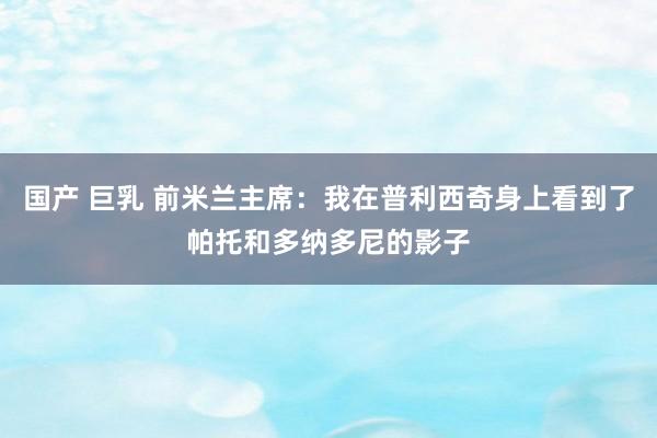 国产 巨乳 前米兰主席：我在普利西奇身上看到了帕托和多纳多尼的影子