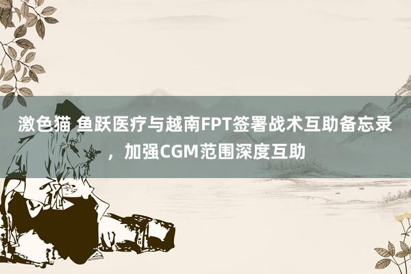激色猫 鱼跃医疗与越南FPT签署战术互助备忘录，加强CGM范围深度互助