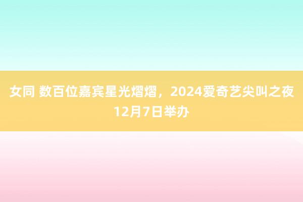 女同 数百位嘉宾星光熠熠，2024爱奇艺尖叫之夜12月7日举办