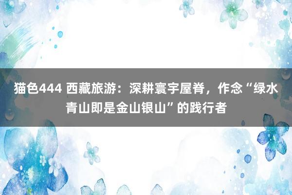 猫色444 西藏旅游：深耕寰宇屋脊，作念“绿水青山即是金山银山”的践行者