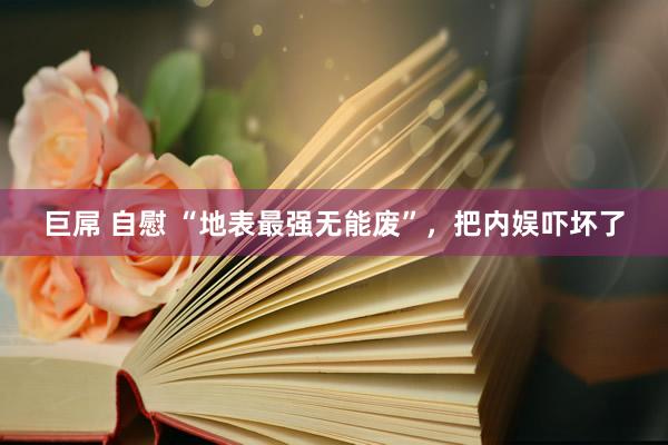 巨屌 自慰 “地表最强无能废”，把内娱吓坏了