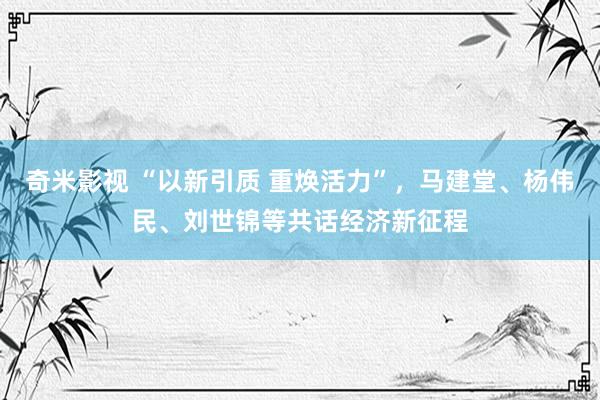 奇米影视 “以新引质 重焕活力”，马建堂、杨伟民、刘世锦等共话经济新征程