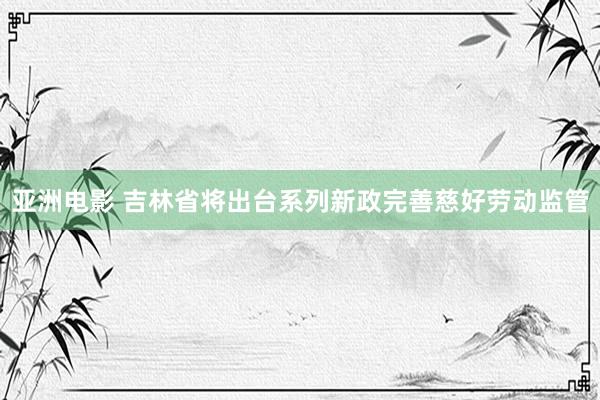 亚洲电影 吉林省将出台系列新政完善慈好劳动监管