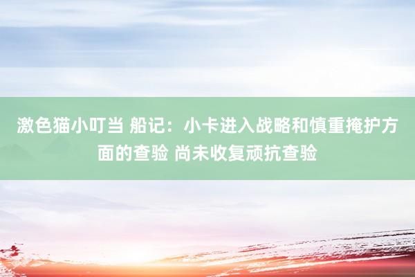 激色猫小叮当 船记：小卡进入战略和慎重掩护方面的查验 尚未收复顽抗查验