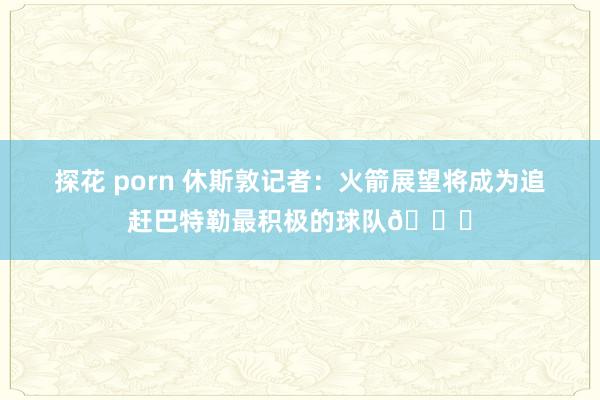 探花 porn 休斯敦记者：火箭展望将成为追赶巴特勒最积极的球队👀