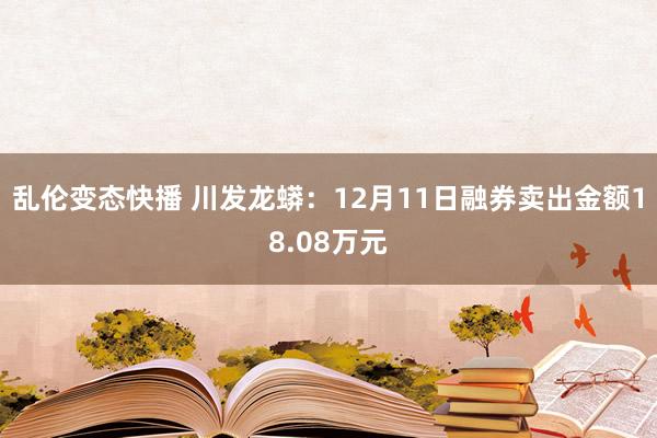 乱伦变态快播 川发龙蟒：12月11日融券卖出金额18.08万元
