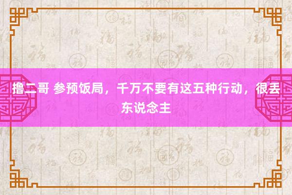 撸二哥 参预饭局，千万不要有这五种行动，很丢东说念主